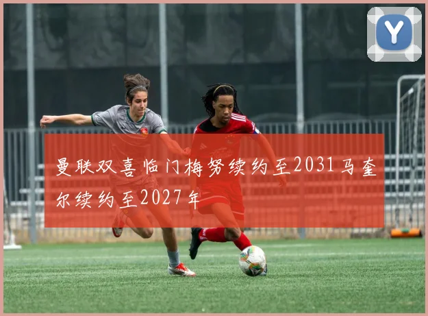 曼联双喜临门梅努续约至2031马奎尔续约至2027年