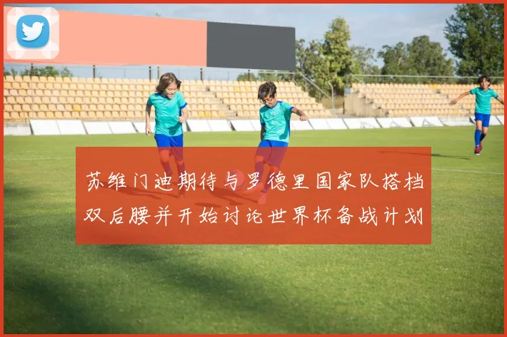 苏维门迪期待与罗德里国家队搭档双后腰并开始讨论世界杯备战计划