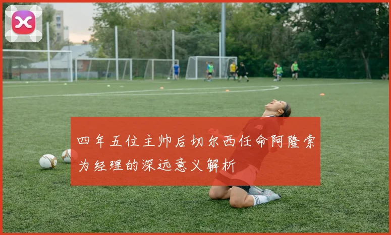 四年五位主帅后切尔西任命阿隆索为经理的深远意义解析