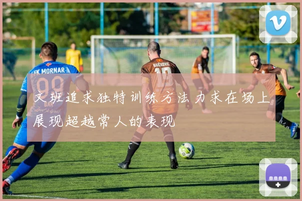 文班追求独特训练方法力求在场上展现超越常人的表现