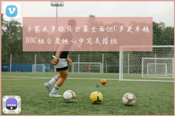 卡塞米罗称贝尔最全面但C罗更卓越BBC组合是他心中完美搭档