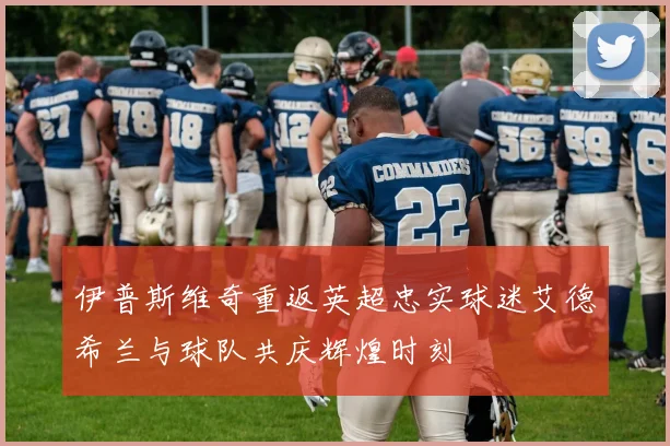 伊普斯维奇重返英超忠实球迷艾德希兰与球队共庆辉煌时刻