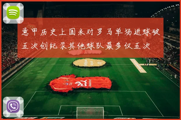 意甲历史上国米对罗马单场进球破五次创纪录其他球队最多仅五次