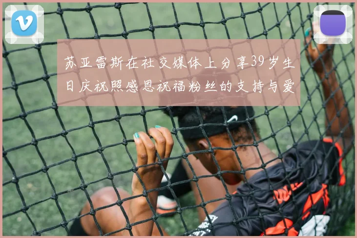 苏亚雷斯在社交媒体上分享39岁生日庆祝照感恩祝福粉丝的支持与爱护