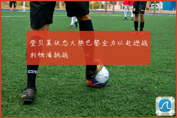 登贝莱状态火热巴黎全力以赴迎战利物浦挑战