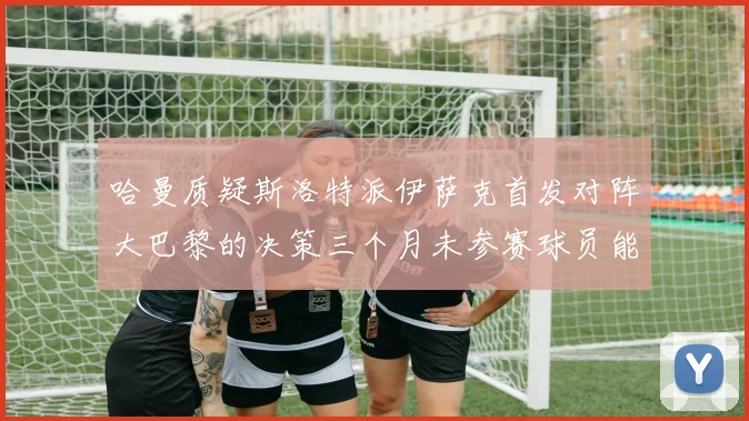 哈曼质疑斯洛特派伊萨克首发对阵大巴黎的决策三个月未参赛球员能否胜任