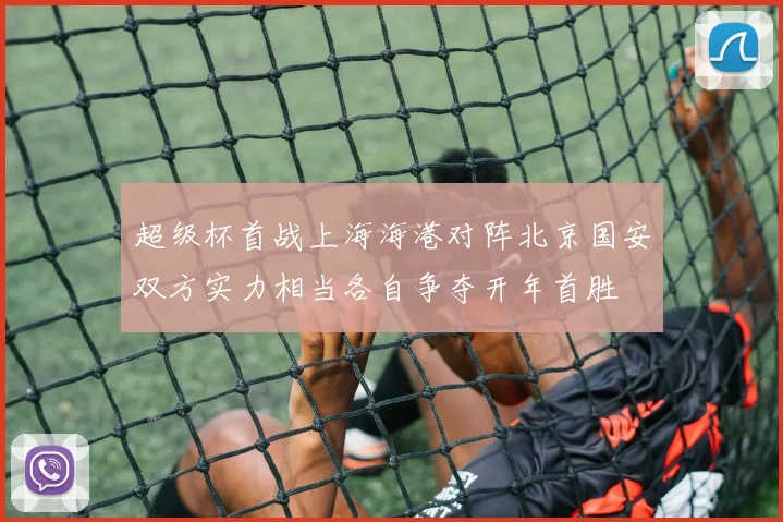 超级杯首战上海海港对阵北京国安双方实力相当各自争夺开年首胜