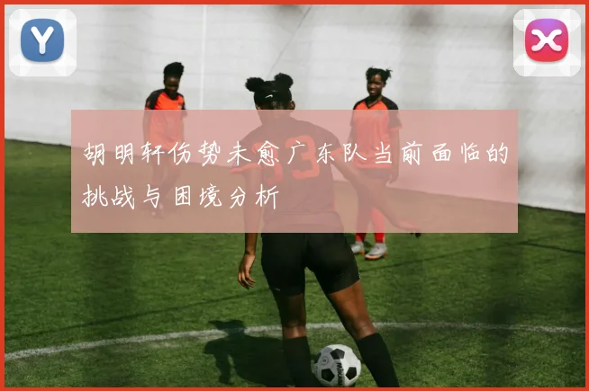 胡明轩伤势未愈广东队当前面临的挑战与困境分析