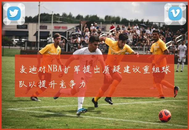麦迪对NBA扩军提出质疑建议重组球队以提升竞争力