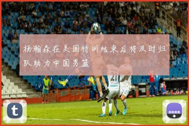 杨瀚森在美国特训结束后将及时归队助力中国男篮