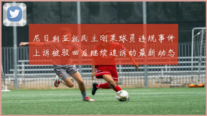 尼日利亚就民主刚果球员违规事件上诉被驳回后继续追诉的最新动态