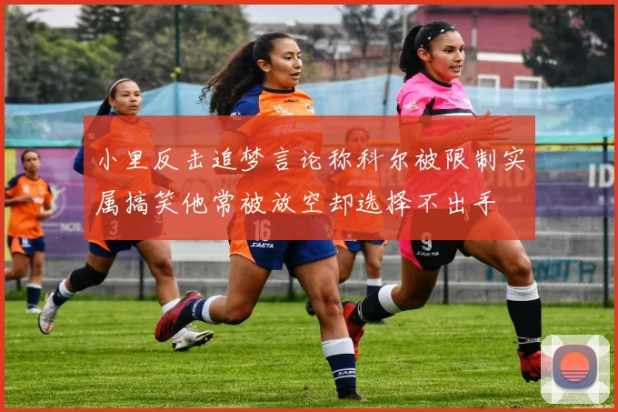 小里反击追梦言论称科尔被限制实属搞笑他常被放空却选择不出手
