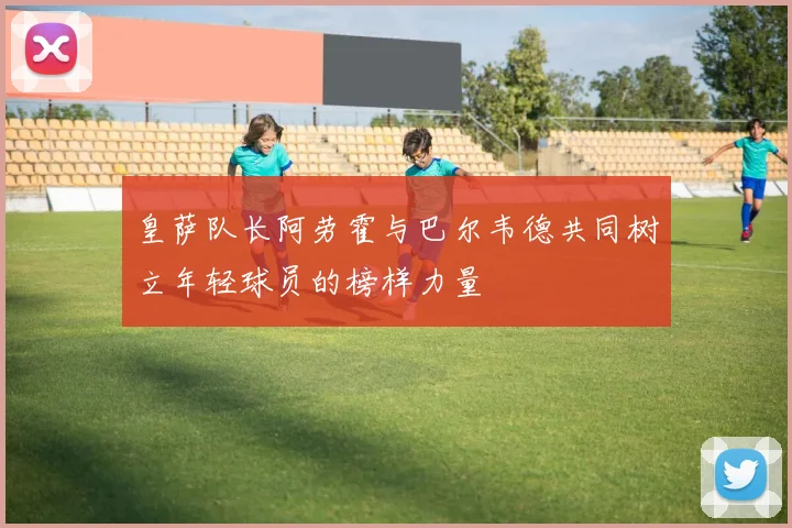 皇萨队长阿劳霍与巴尔韦德共同树立年轻球员的榜样力量