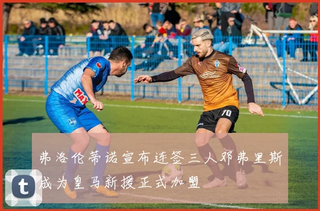 弗洛伦蒂诺宣布连签三人邓弗里斯成为皇马新援正式加盟