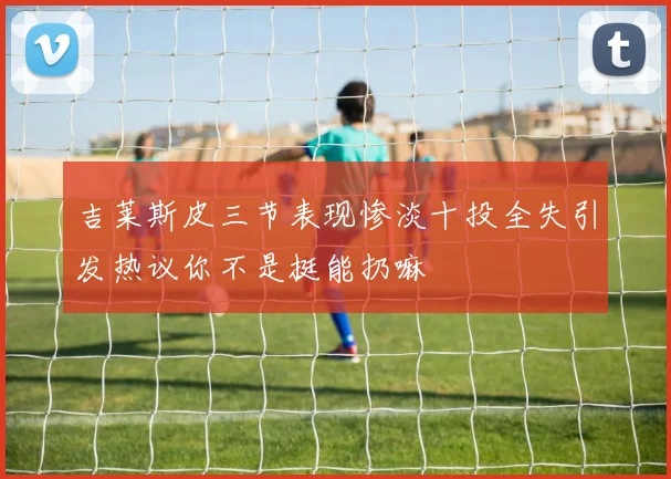 吉莱斯皮三节表现惨淡十投全失引发热议你不是挺能扔嘛