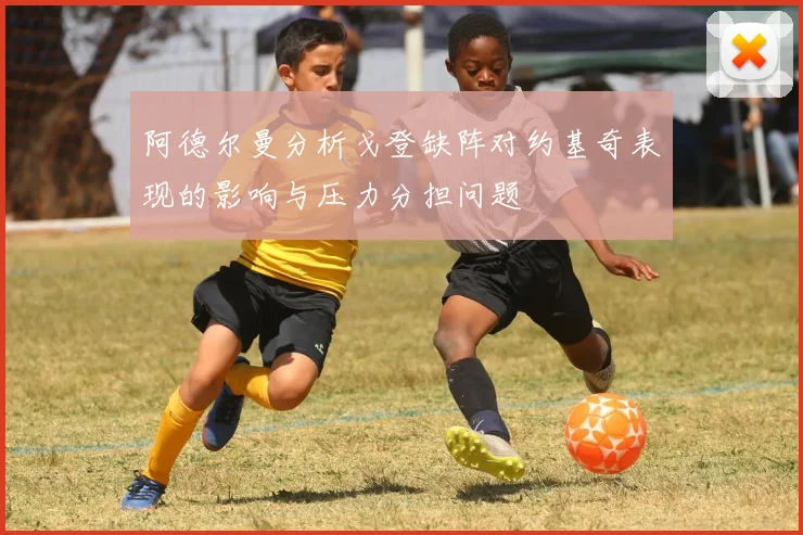 阿德尔曼分析戈登缺阵对约基奇表现的影响与压力分担问题