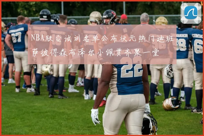 NBA联合试训名单公布状元热门迪班萨彼得森布泽尔小佩贾齐聚一堂