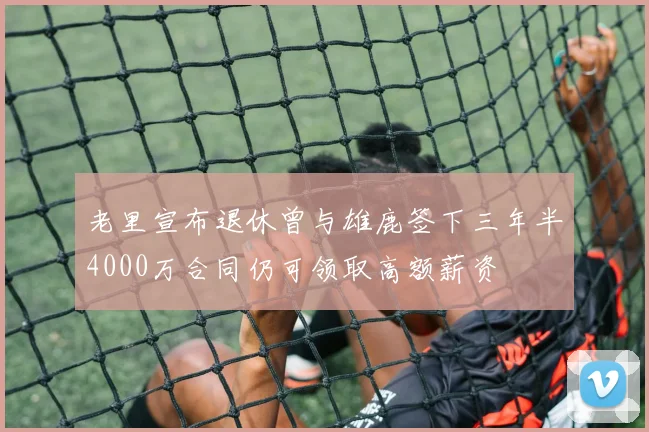 老里宣布退休曾与雄鹿签下三年半4000万合同仍可领取高额薪资