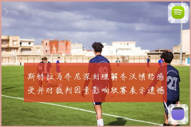斯特拉马乔尼深刻理解齐沃愤怒感受并对裁判因素影响联赛表示遗憾