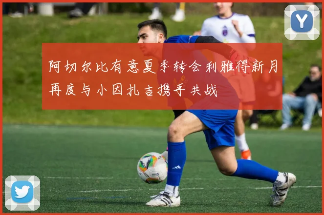 阿切尔比有意夏季转会利雅得新月再度与小因扎吉携手共战