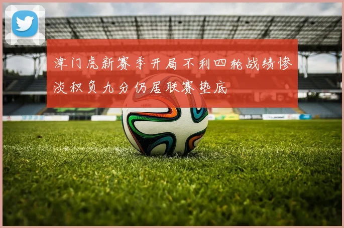 津门虎新赛季开局不利四轮战绩惨淡积负九分仍居联赛垫底