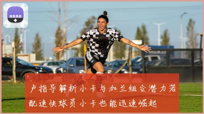 卢指导解析小卡与加兰组合潜力若配速快球员小卡也能迅速崛起
