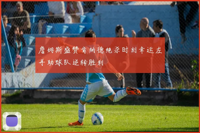 詹姆斯盛赞肯纳德绝杀时刻幸运左手助球队逆转胜利