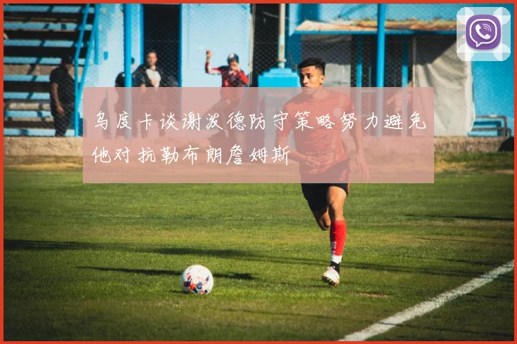 乌度卡谈谢泼德防守策略努力避免他对抗勒布朗詹姆斯