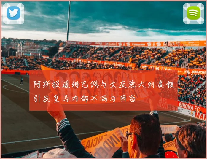阿斯报道姆巴佩与女友意大利度假引发皇马内部不满与困惑