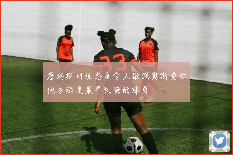 詹姆斯训练态度令人敬佩奥斯曼称他永远是最早到场的球员