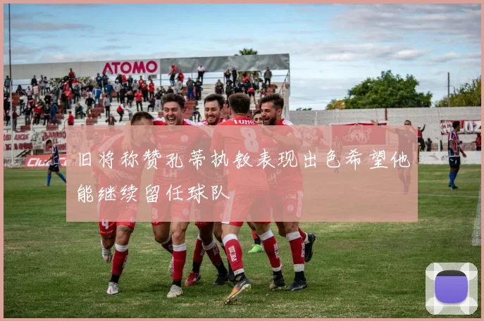 旧将称赞孔蒂执教表现出色希望他能继续留任球队