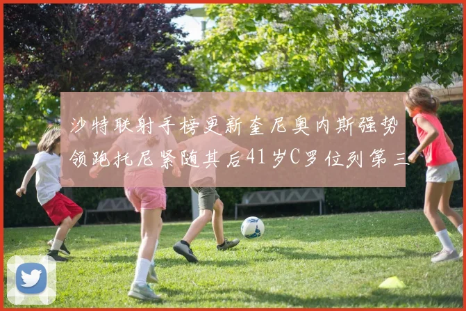 沙特联射手榜更新奎尼奥内斯强势领跑托尼紧随其后41岁C罗位列第三