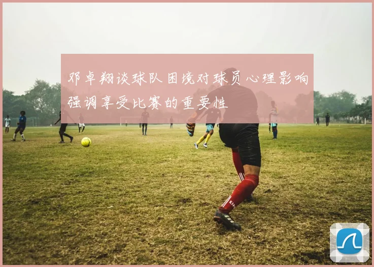 邓卓翔谈球队困境对球员心理影响强调享受比赛的重要性