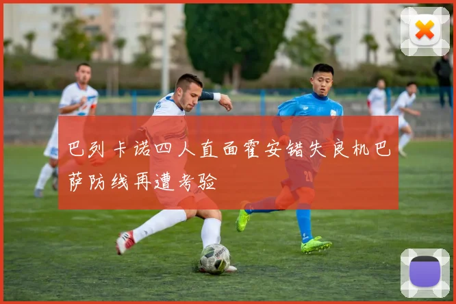 巴列卡诺四人直面霍安错失良机巴萨防线再遭考验