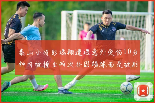 泰山小将彭逸翔遭遇意外受伤10分钟内被撞击两次非因踢球而是被肘击